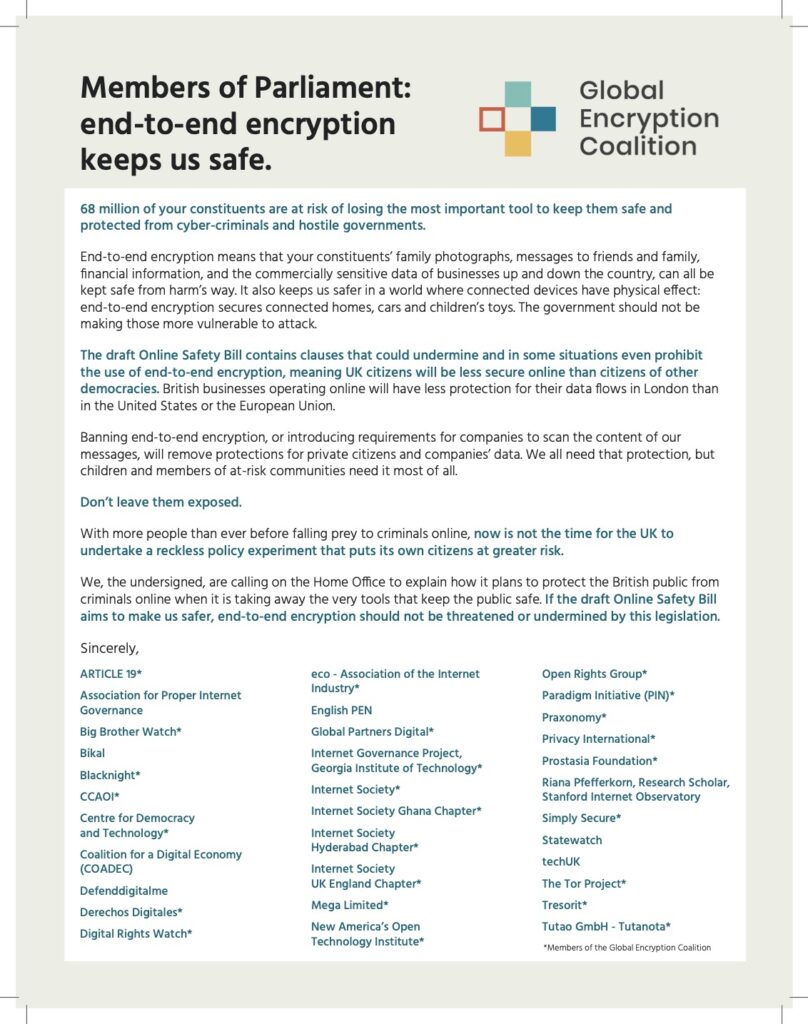 Members of Parliament: End-to-End Encryption keeps us safe  68 million of your constituents are at risk of losing the most important tool to keep them safe and protected from cyber-criminals and hostile governments.     End-to-end encryption means that your constituents’ family photographs, messages to friends and family, financial information, and the commercially sensitive data of businesses up and down the country, can all be kept safe from harm's way.  It also keeps us safer in a world where connected devices have physical effect: end-to-end encryption secures connected homes, cars and children’s toys. The government should not be making those more vulnerable to attack.    The draft Online Safety Bill contains clauses that could undermine and in some situations even prohibit the use of end-to-end encryption, meaning UK citizens will be less secure online than citizens of other democracies. British businesses operating online will have less protection for their data flows in London than in the United States or the European Union.    Banning end-to-end encryption, or introducing requirements for companies to scan the content of our messages will remove protections for private citizens and companies' data. We all need that protection, but children and members of at-risk communities need it most of all. Don’t leave them exposed.  With more people than ever before falling prey to criminals online, now is not the time for the UK to undertake a reckless policy experiment that puts its own citizens at greater risk.    We, the undersigned, are calling on the Home Office to explain how it plans to protect the British public from criminals online when it is taking away the very tools that keep the public safe. If the draft Online Safety Bill aims to make us safer, end-to-end encryption should not be threatened or undermined by this legislation.  --- ARTICLE 19*  Association for Proper Internet Governance  Big Brother Watch*  Bikal  Blacknight*  CCAOI*  Centre for Democracy and Technology* Coalition for a Digital Economy (COADEC) Defenddigitalme  Derechos Digitales*  Digital Rights Watch*  eco - Association of the Internet Industry*  English PEN  Global Partners Digital*  Internet Governance Project, Georgia Institute of Technology*  Internet Society*  Internet Society Ghana Chapter*  Internet Society Hyderabad Chapter*  Internet Society UK England Chapter*  Mega Limited*  New America's Open Technology Institute*  Open Rights Group*  Paradigm Initiative (PIN)*  Praxonomy*  Privacy International*  Prostasia Foundation*  Riana Pfefferkorn, Research Scholar, Stanford Internet Observatory  Simply Secure*  Statewatch  techUK  The Tor Project*  Tresorit*  Tutao GmbH - Tutanota*   *Members of the Global Encryption Coalition 